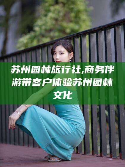 孟津苏州园林旅行社,商务伴游带客户体验苏州园林文化