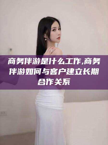 商务伴游是什么工作,商务伴游如何与客户建立长期合作关系