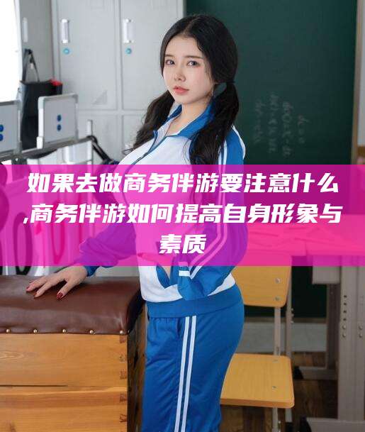 孟津如果去做商务伴游要注意什么,商务伴游如何提高自身形象与素质