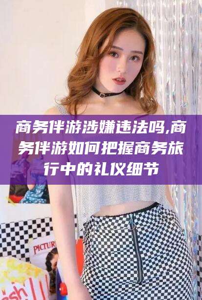 孟津商务伴游涉嫌违法吗,商务伴游如何把握商务旅行中的礼仪细节