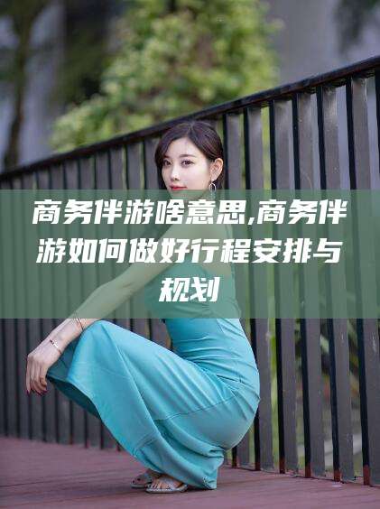 孟津商务伴游啥意思,商务伴游如何做好行程安排与规划
