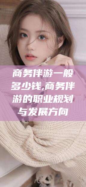 孟津商务伴游一般多少钱,商务伴游的职业规划与发展方向