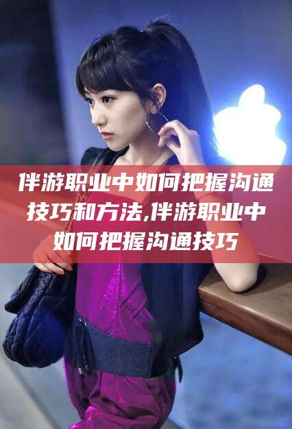 孟津伴游职业中如何把握沟通技巧和方法,伴游职业中如何把握沟通技巧