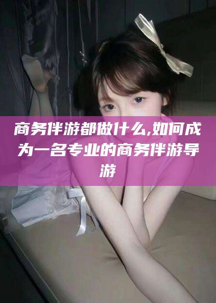 孟津商务伴游都做什么,如何成为一名专业的商务伴游导游