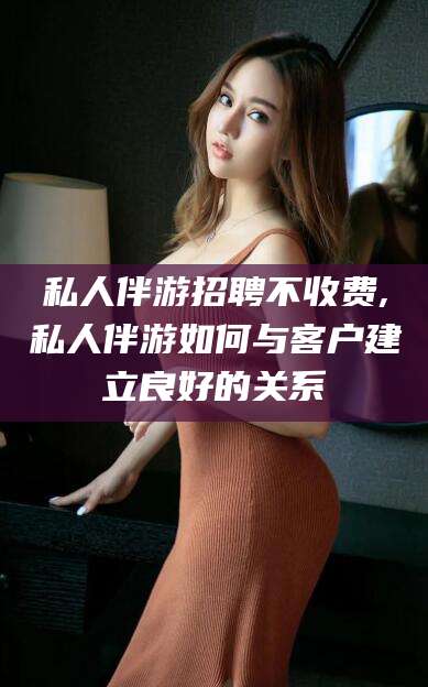孟津私人伴游招聘不收费,私人伴游如何与客户建立良好的关系