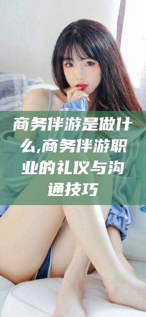 孟津商务伴游是做什么,商务伴游职业的礼仪与沟通技巧