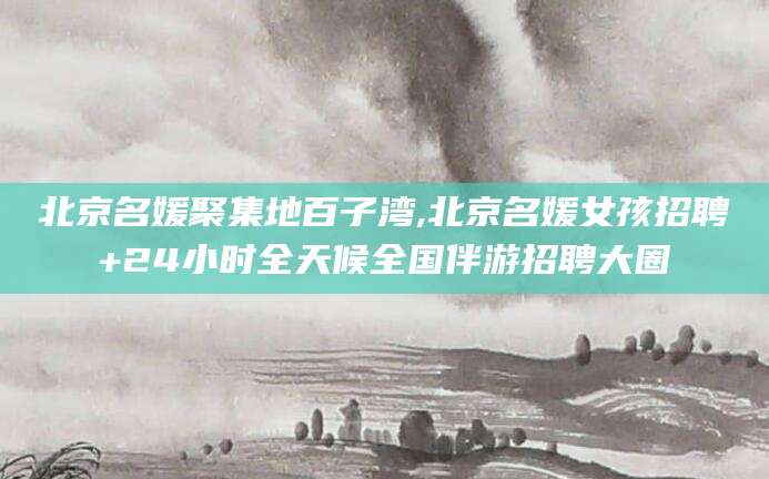 孟津北京名媛聚集地百子湾,北京名媛女孩招聘+24小时全天候全国伴游招聘大圈