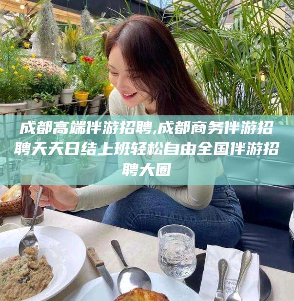 孟津成都高端伴游招聘,成都商务伴游招聘天天日结上班轻松自由全国伴游招聘大圈