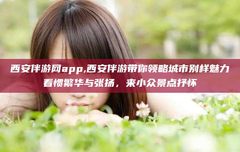 孟津西安伴游网app,西安伴游带你领略城市别样魅力看惯繁华与张扬，来小众景点抒怀