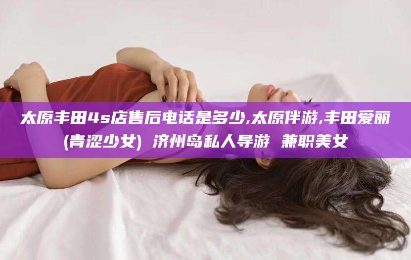 孟津太原丰田4s店售后电话是多少,太原伴游,丰田爱丽(青涩少女) 济州岛私人导游 兼职美女