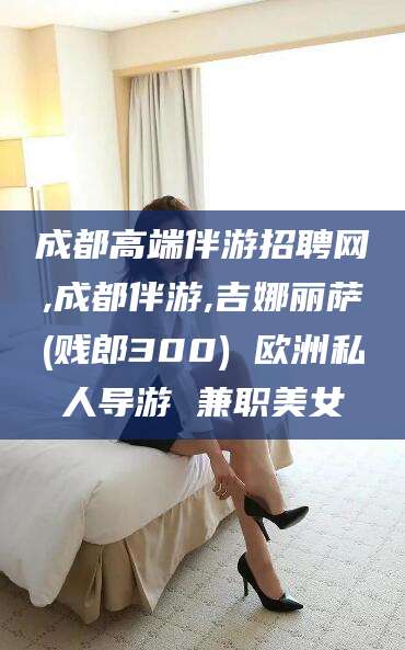 孟津成都高端伴游招聘网,成都伴游,吉娜丽萨(贱郎300) 欧洲私人导游 兼职美女
