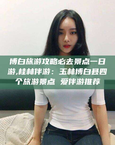 孟津博白旅游攻略必去景点一日游,桂林伴游：玉林博白县四个旅游景点 爱伴游推荐