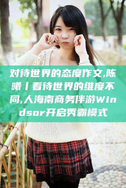 孟津对待世界的态度作文,陈曦丨看待世界的维度不同,人海南商务伴游Windsor开启秀霸模式