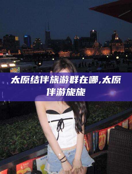 孟津太原结伴旅游群在哪,太原伴游旎旎