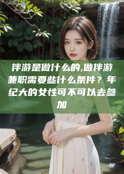 孟津伴游是做什么的,做伴游兼职需要些什么条件？年纪大的女性可不可以去参加