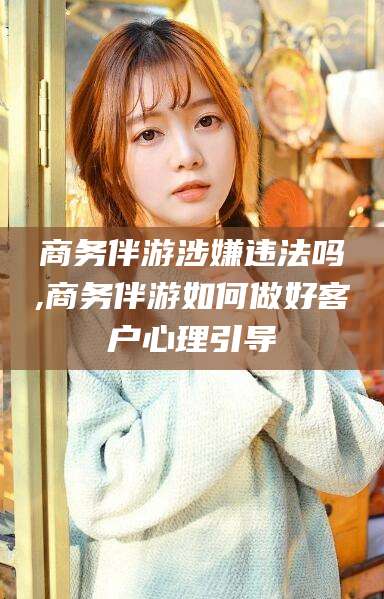 孟津商务伴游涉嫌违法吗,商务伴游如何做好客户心理引导