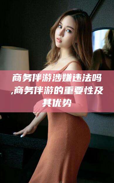 孟津商务伴游涉嫌违法吗,商务伴游的重要性及其优势