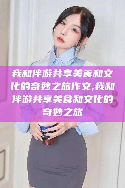 孟津我和伴游共享美食和文化的奇妙之旅作文,我和伴游共享美食和文化的奇妙之旅