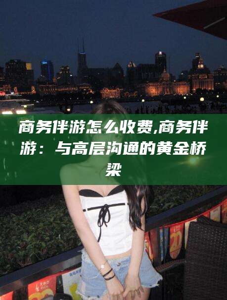 孟津商务伴游怎么收费,商务伴游：与高层沟通的黄金桥梁
