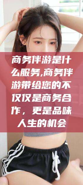 孟津商务伴游是什么服务,商务伴游带给您的不仅仅是商务合作，更是品味人生的机会