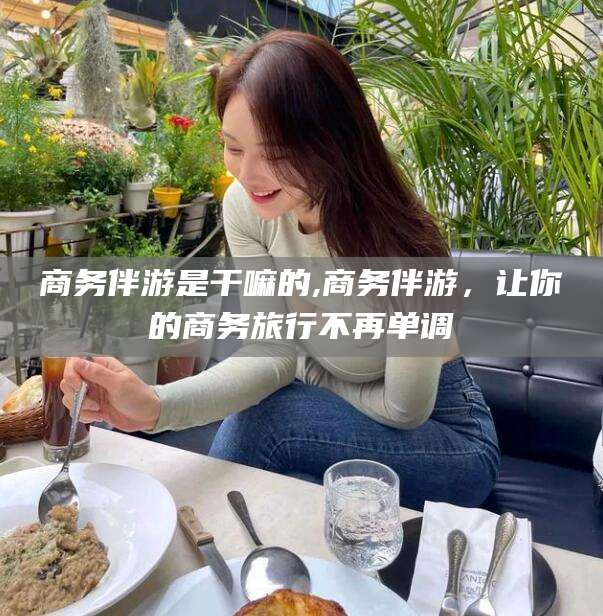 孟津商务伴游是干嘛的,商务伴游，让你的商务旅行不再单调
