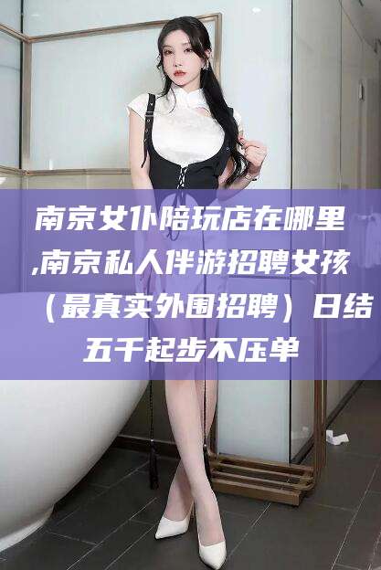 孟津南京女仆陪玩店在哪里,南京私人伴游招聘女孩（最真实外围招聘）日结五千起步不压单