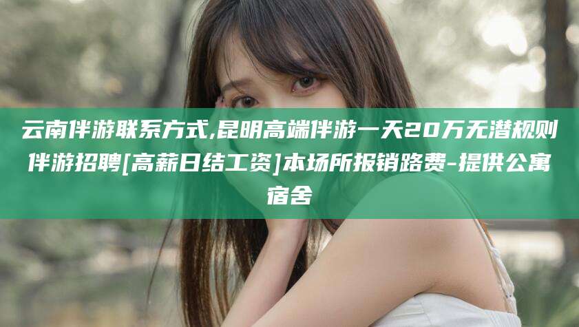 孟津云南伴游联系方式,昆明高端伴游一天20万无潜规则伴游招聘[高薪日结工资]本场所报销路费-提供公寓宿舍