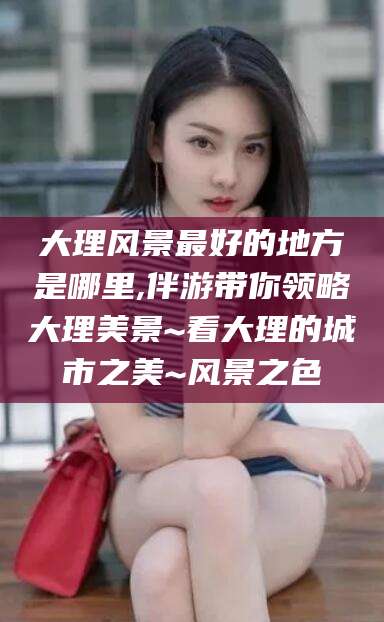 孟津大理风景最好的地方是哪里,伴游带你领略大理美景~看大理的城市之美~风景之色