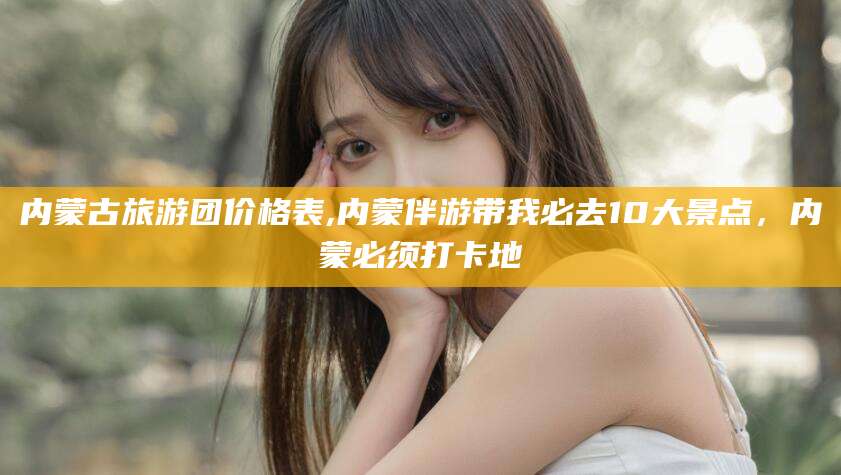 孟津内蒙古旅游团价格表,内蒙伴游带我必去10大景点，内蒙必须打卡地