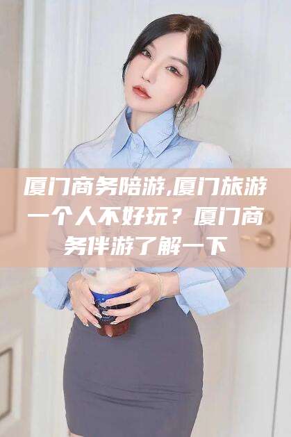 孟津厦门商务陪游,厦门旅游一个人不好玩？厦门商务伴游了解一下