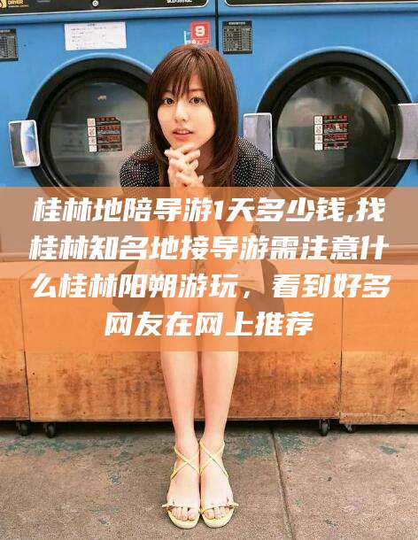 孟津桂林地陪导游1天多少钱,找桂林知名地接导游需注意什么桂林阳朔游玩，看到好多网友在网上推荐