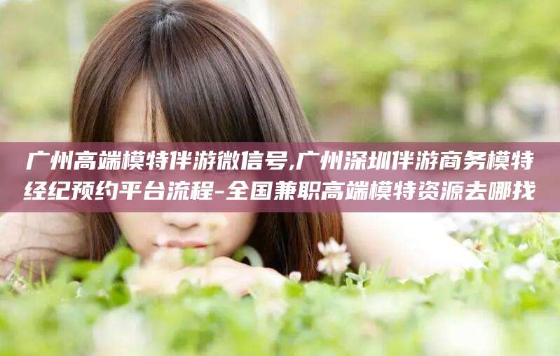 孟津广州高端模特伴游微信号,广州深圳伴游商务模特经纪预约平台流程-全国兼职高端模特资源去哪找