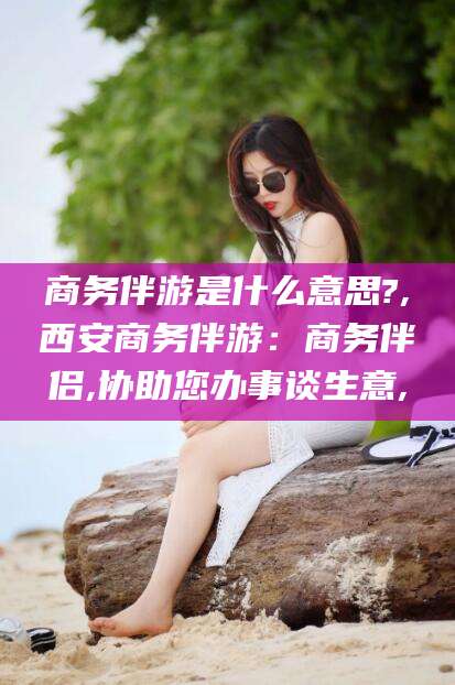 孟津商务伴游是什么意思?,西安商务伴游：商务伴侣,协助您办事谈生意,