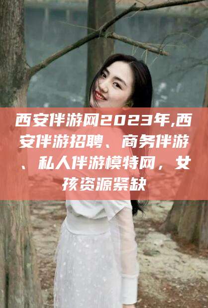 孟津西安伴游网2023年,西安伴游招聘、商务伴游、私人伴游模特网，女孩资源紧缺