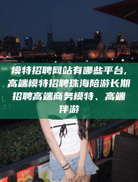 孟津模特招聘网站有哪些平台,高端模特招聘珠海陪游长期招聘高端商务模特、高端伴游