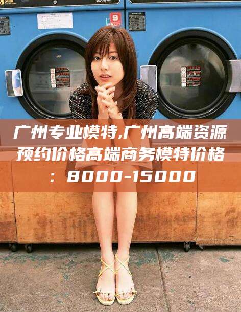 孟津广州专业模特,广州高端资源预约价格高端商务模特价格：8000-15000