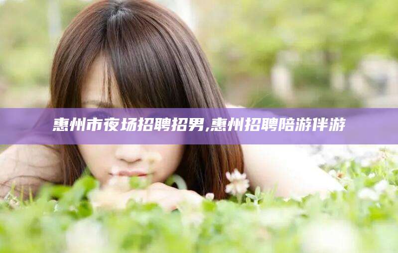 孟津惠州市夜场招聘招男,惠州招聘陪游伴游
