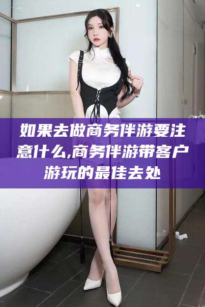 孟津如果去做商务伴游要注意什么,商务伴游带客户游玩的最佳去处