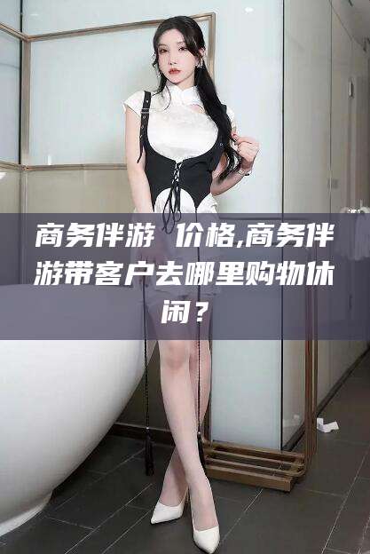 孟津商务伴游 价格,商务伴游带客户去哪里购物休闲？