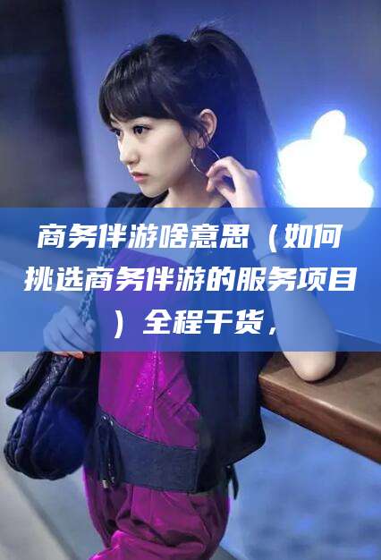 孟津商务伴游啥意思（如何挑选商务伴游的服务项目）全程干货，