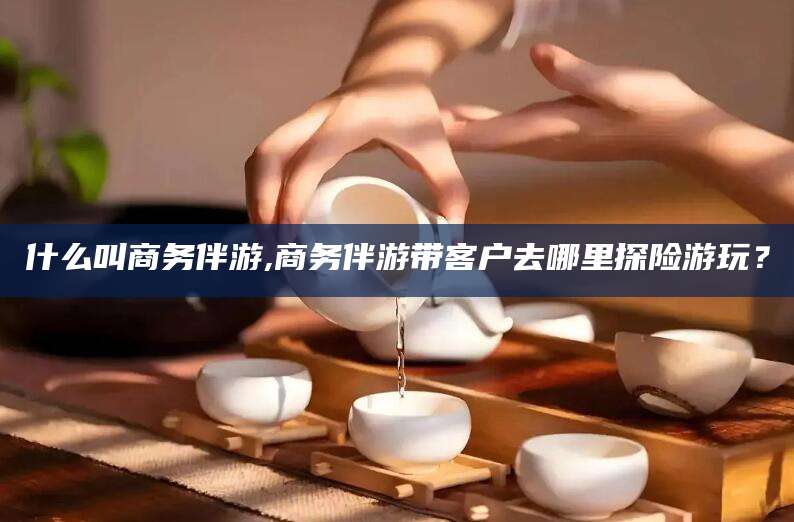 孟津什么叫商务伴游,商务伴游带客户去哪里探险游玩？