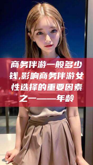 孟津商务伴游一般多少钱,影响商务伴游女性选择的重要因素之一——年龄