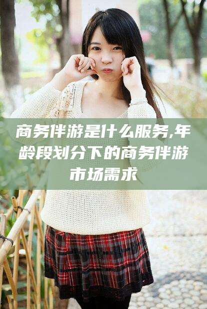 孟津商务伴游是什么服务,年龄段划分下的商务伴游市场需求