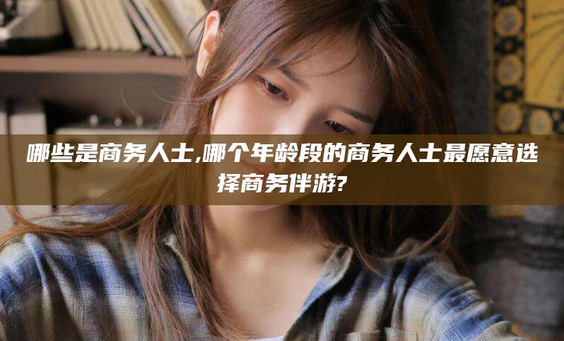 孟津哪些是商务人士,哪个年龄段的商务人士最愿意选择商务伴游?