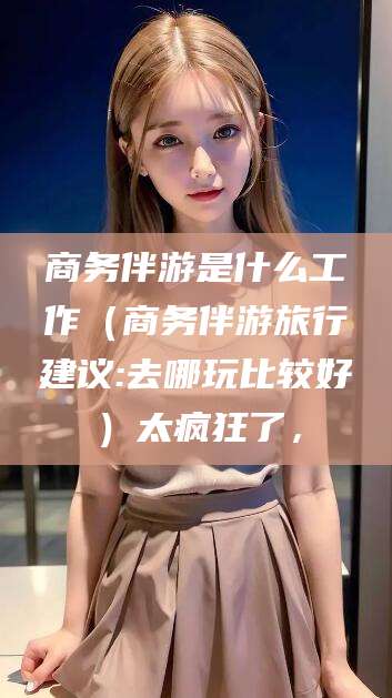 孟津商务伴游是什么工作（商务伴游旅行建议:去哪玩比较好）太疯狂了，