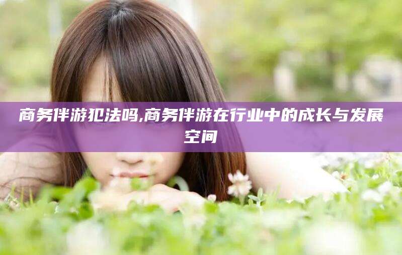 孟津商务伴游犯法吗,商务伴游在行业中的成长与发展空间