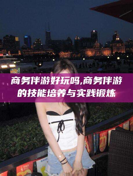 孟津商务伴游好玩吗,商务伴游的技能培养与实践锻炼