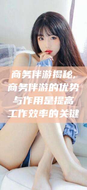 孟津商务伴游揭秘,商务伴游的优势与作用是提高工作效率的关键