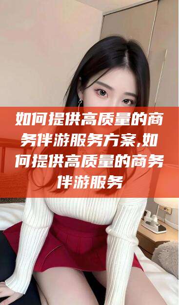 孟津如何提供高质量的商务伴游服务方案,如何提供高质量的商务伴游服务