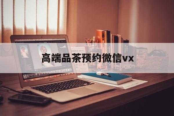 孟津关于高端品茶预约微信vx的信息